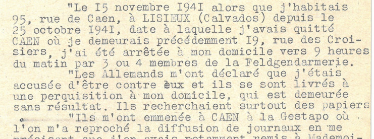 Le procès-verbal indique : "Le 15 novembre 1941 alors que j'habitais 95, rue de Caen, à Lisieux (Calvados) depuis le 25 octobre 1941, date à laquelle j'avais quitté Caen où je demeurais précédemment 19, rue des croisiers, j'ai été arrêtée à mon domicile vers 9 heures du matin par 3 ou 4 membres de la Feldgendarmerie. Les Allemands m'nt déclaré que j'étais accusée d'être contre eux et ils se sont livrés à une perquisition à mon domicile, qui est demeurée sans résultat. Ils recherchaient surtout des papiers. Ils m'ont emmenée à Caen à la Gestapo où l'on m'a reproché la diffusion de journaux."