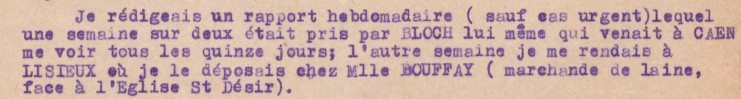 Il est écrit : "Je rédigeais un rapport hebdomadaire (sauf cas urgent) lequel une semaine sur deux était pris par Bloch lui-même qui venait à Caen me voir tous les quinze jours; l'autre semaine, je me rendais à Lisieux où je le déposais chez Mlle Bouffay (marchande de laine, face à l'église St Désir)."