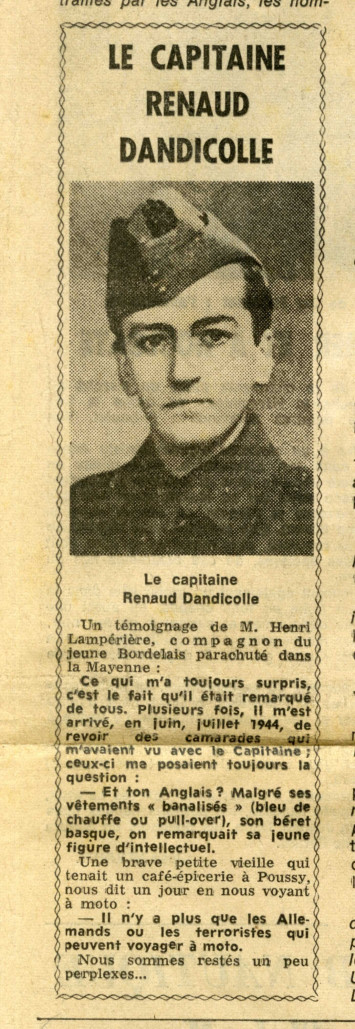 L'article accompagné du portrait de Jean Renaud-Dandicolle indique : " Un témoignage de M. Henri Lampérière, compagnon du jeune bordelais parachuté dans la Mayenne : "Ce qui m'a toujours surpris, c'est le fait qu'il était remarqué de tous. Plusieurs fois, il m'est arrivé, en juin, juillet 1944, de revoir des camarades qui m'avaient vu avec le Capitaine; ceux-ci me posaient toujours la question : Et ton anglais ? Malgré ses vêtements "banalisés" (bleu de chauffe ou pull-over), son béret basque, on remarquait sa jeune figure d'intellectuel. Une brave petite vieille qui tenait un café-épicerie à Poussy, nous dit un jour en nous voyant à moto : Il n'y a plus que les Allemands ou les terroristes qui peuvent voyager à moto. Nous sommes restés un peu perplexes ..."