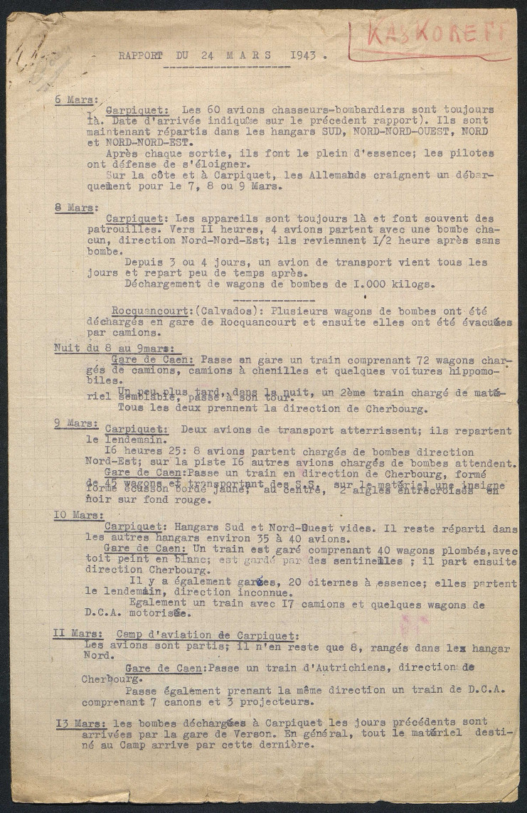 Ce rapport au jour le jour concerne le 6 au 13 mars 1943. Chaque mouvement d'avion et d'armements est recensé avec la quantité précise. Pour le 6 mars il est ainsi indiqué : "Les 60 avions chasseurs-bombardiers sont toujours là. Date d'arrivée indiquée sur le précédent rapport. Ils sont maintenant répartis dans les hangars Sud, Nord Nord-Ouest, Nord et Nord Nord-Est. Après chaque sortie, ils font le plein d'essence, les pilotes ont défense de s'éloigner. Sur la côte et à Carpiquet, les Allemands craignent un débarquement pour les 7, 8 ou 9 mars."