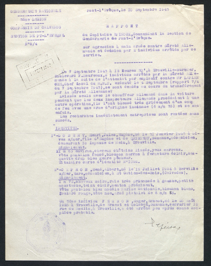 Il est écrit : " Le 7 septembre 1943 à 15 heures 30, à Trouville-sur-Mer, boulevard F. Moureux, 2 individus arrêtés par la sûreté allemande à la suite de l'attentat par explosif contre Mr Laplanche, chef local du R.N.P. exécuté le 4 septembre (rapport 7/4 du 7 septembre 1943) se sont évadés au cours du transférement par la sûreté allemande . Laissés seuls avec le chauffeur allemand dans la voiture pendant que les deux inspecteurs allemands procédaient à une autre opération, ils l'ont blessé très grièvement d'un coup de feu avec une arme d'origine inconnue (6 mm 35) et se sont enfuis. Identités : 1 Dobert, Henri Jules Eugène né le 31 janvier 1915 àà Dives-sur-Mer fils d'Eugène et de Quiboeuf Suzanne, mécanicien, demeurant 16 impasse Mein à Trouville. Signalement 1 mètre 65 environ cheveux châtains lissés, yeux marrons, vêtu pantalon foncé, blouson marron à fermeture éclair casquette drap bleu genre pêcheur; 2 Capron René Albert né le 19 juillet 1924 à Berville-sur-Mer Eure, mécanicien, à Saint-Gatien-des-Bois (Calvados). Signalement : 1 mètre 78, cheveux nours, raie très prononcée à gauche, petite moustache, teint clair, menton proéminent. Vêtu pantalon bleu modèle marine nationale, blouson blanc, foulard rouge, tête nue, armé pistolet de 6 mm 35. Un 3ème individu Ferron Roger Ernest né le 20 août 1925 à Trouville de Ernest et Colobet Suzanne, serrurier 18 rue du moulin à Trouville, a été arrêté peu après comme complice probable.