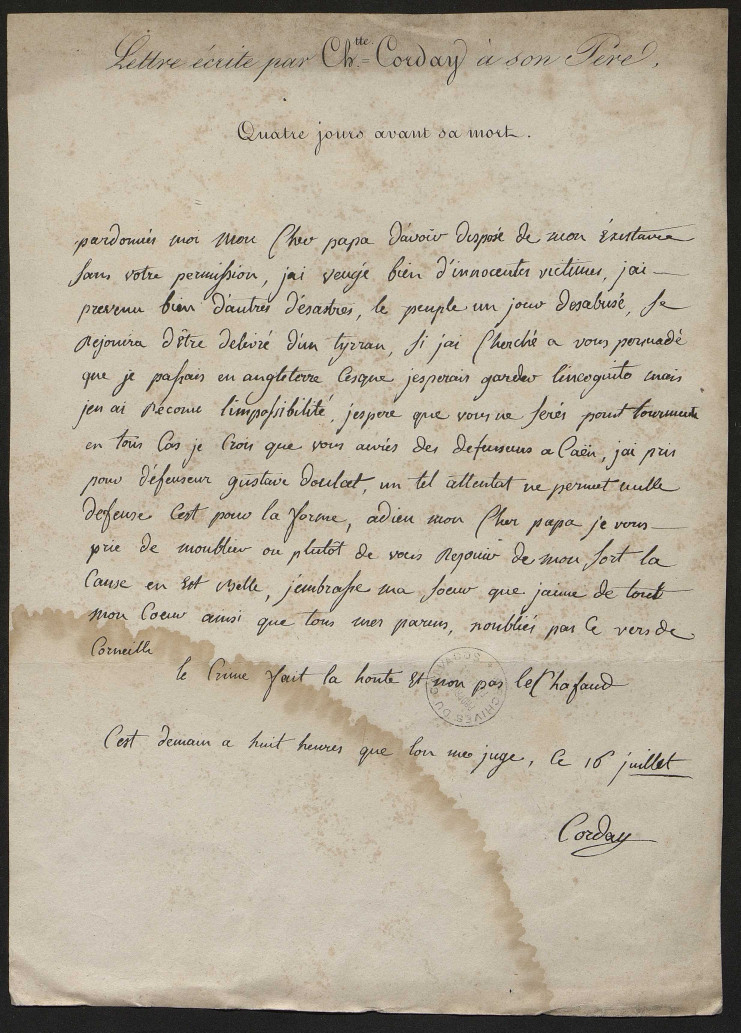 Cette lettre écrite quatre jours avant sa mort indique de façon manuscrite avec la signature de Charlotte Corday : "pardonnées moi mon cher papa d'avoir disposé de mon existance sans votre permission, j'ai vengé bien d'innocentes victimes, j'ai prévenu bien d'autres désastres, le peuple un jour désabusé se réjouira d'être délivré d'un tyran, si j'ai cherché à vous persuadé que je passais en Angleterre c'est que j'espèrais garder lincognito mais j'en ai reconnu l'impossibilité. J'espère que vous ne ferés pour tourment en tous car je crois que vous aurés des défenseurs à Caen, j'ai pris pour défenseur Gustave Doulat, un tel attentat ne permet nulle défense c'est pour la forme. Adieu mon cher papa, je vous prie de moublier ou plutôt de vous réjouir de mon sort la cause est belle. J'embrasse ma soeur que j'aime de tout mon coeur ainsi que tous mes parens, noubliés pas ce vers de Corneille. Le crime fait la honte et non pas l'échafaud. C'est demain à huit heures que lon me juge, ce 16 juillet." signé Corday