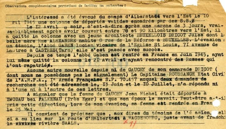 Le document indique : "L'intéressé a été évacué du camps d'Albertstaud vers l'Est le 10 avril 1945 une colonne de déportés valides encadrés par des SS. Me 12 avril au soir, c'est-à-dire après une marche de 3 jours, vraisemblablement après avoir couvert entre 76 et 90 kilomètres vers l'Est, il a quitté la colonne avec un jeune architecte bruxellois Dricot Jules dont la belle-mère Mme Alexandre habite 8 rue de la Réforme à Bruxelles. L'évasion a un témoin, l'abbé Gaben Lucien, vicaire de l'église Saint-Louis, 71 avenue de Lautrec à Castres (Tarn) elle s'est passée avec succès. Depuis ce temps, l'abbé Gaben est rentré en France en juin 1945 ayant lui-même quitté la colonne le 21 avril et ayant rencontré des Russes qui l'ont rapatrié. Aucune autre nouvelle depuis ni de Cauchy ni de son camarade Dricot (dont nous ne possédons pas le signalement). Le capitaine Roussange état civil de l'AMFA, première Armée Française SP 70457 auquel deux demandes de recherches ont été adressées le 13 juin et le 10 juillet n'a répondu ni à l'une ni à l'autre de ces lettres. A signaler que la femme de Cauchy Jean-Michel était déportée à Zwodau bei Falkenau (près Eger) et que son époux le savait. Peut-être a-t-il pris cette direction, lors de son évasion, sa femme est rentrée en France le 25 mai. Il convient de préciser que, aux dires du témoin de l'évasion, celle-ci a eu lieu sur la route d'Halbertadt à Magdebourg; juste avant de franchire la rivière Saale."